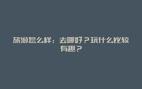 旅游怎么样：去哪好？玩什么比较有趣？