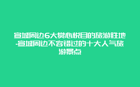 宣城周边6大赏心悦目的旅游胜地-宣城周边不容错过的十大人气旅游景点