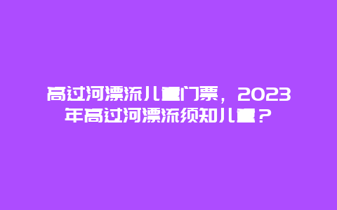 高过河漂流儿童门票，2024年高过河漂流须知儿童？