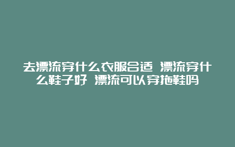 去漂流穿什么衣服合适 漂流穿什么鞋子好 漂流可以穿拖鞋吗