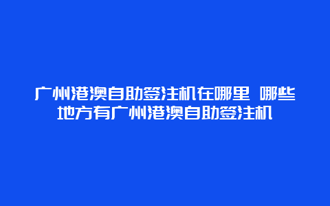 广州港澳自助签注机在哪里 哪些地方有广州港澳自助签注机