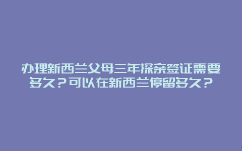 办理新西兰父母三年探亲签证需要多久？可以在新西兰停留多久？