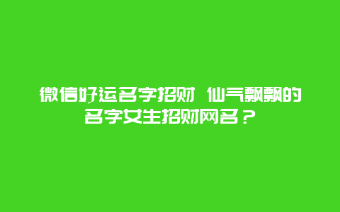 微信好运名字招财 仙气飘飘的名字女生招财网名？