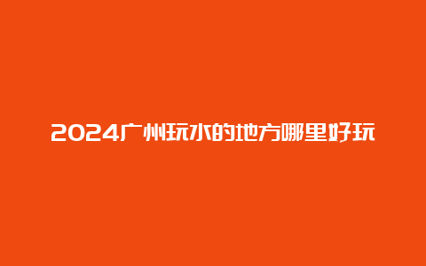 2024广州玩水的地方哪里好玩