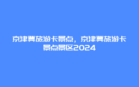 京津冀旅游卡景点，京津冀旅游卡景点景区2024