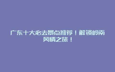 广东十大必去景点推荐！解锁岭南风情之旅！