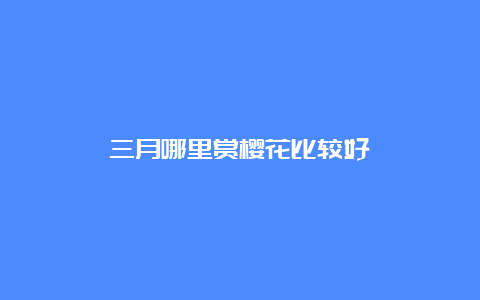 三月哪里赏樱花比较好