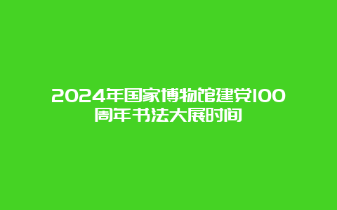 2024年国家博物馆建党100周年书法大展时间