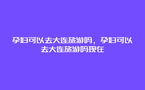 孕妇可以去大连旅游吗，孕妇可以去大连旅游吗现在