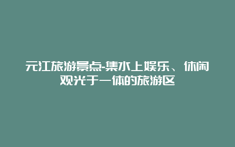 元江旅游景点-集水上娱乐、休闲观光于一体的旅游区