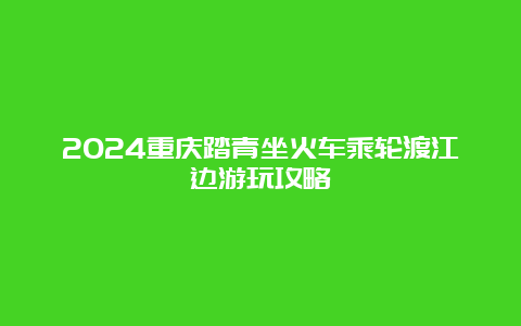 2024重庆踏青坐火车乘轮渡江边游玩攻略