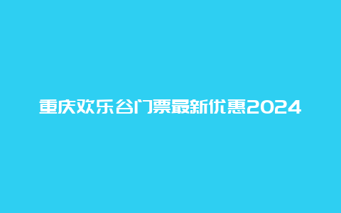 重庆欢乐谷门票最新优惠2024