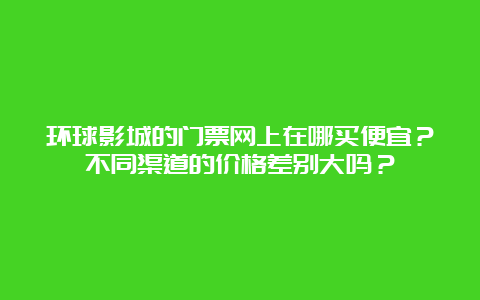 环球影城的门票网上在哪买便宜？不同渠道的价格差别大吗？