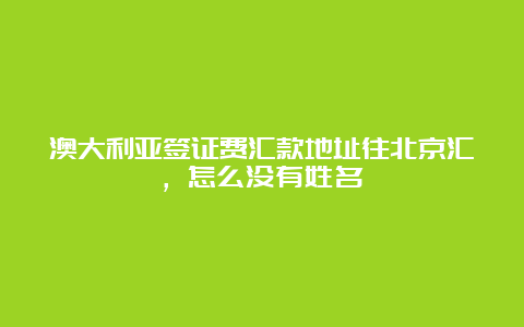 澳大利亚签证费汇款地址往北京汇，怎么没有姓名