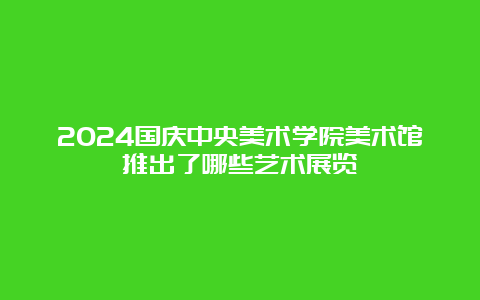 2024国庆中央美术学院美术馆推出了哪些艺术展览