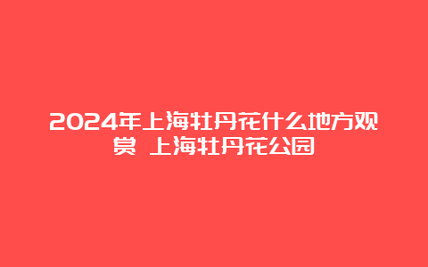 2024年上海牡丹花什么地方观赏 上海牡丹花公园