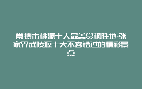 常德市桃源十大最美赏枫胜地-张家界武陵源十大不容错过的精彩景点