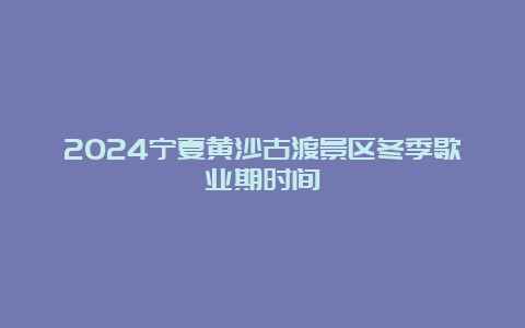 2024宁夏黄沙古渡景区冬季歇业期时间