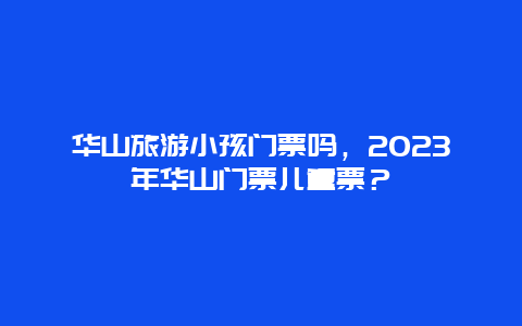 华山旅游小孩门票吗，2024年华山门票儿童票？