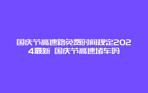 国庆节高速路免费时间规定2024最新 国庆节高速堵车吗