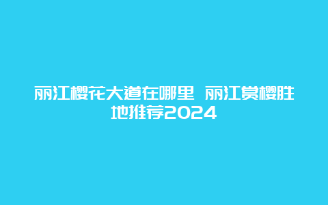 丽江樱花大道在哪里 丽江赏樱胜地推荐2024