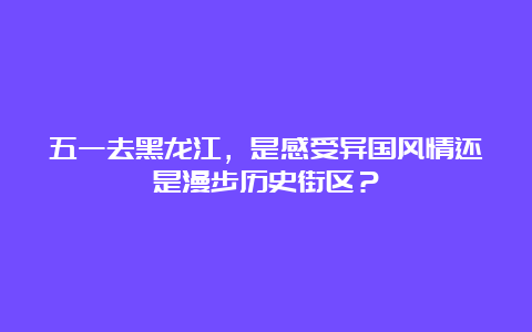 五一去黑龙江，是感受异国风情还是漫步历史街区？