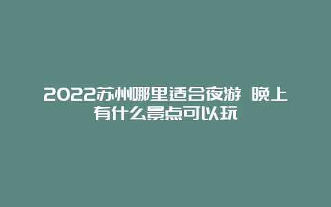 2022苏州哪里适合夜游 晚上有什么景点可以玩