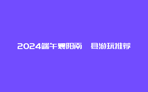 2024端午襄阳南漳县游玩推荐