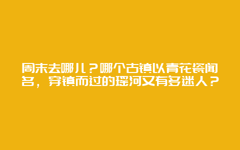 周末去哪儿？哪个古镇以青花瓷闻名，穿镇而过的瑶河又有多迷人？