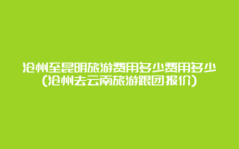 沧州至昆明旅游费用多少费用多少(沧州去云南旅游跟团报价)