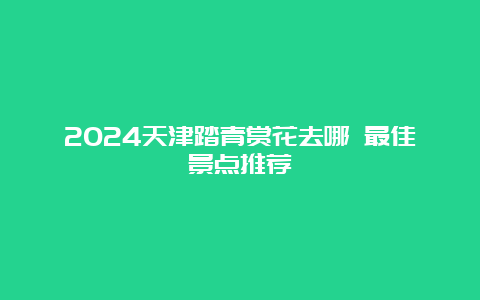 2024天津踏青赏花去哪 最佳景点推荐