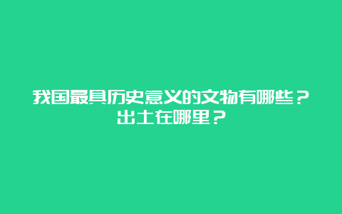 我国最具历史意义的文物有哪些？出土在哪里？