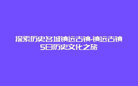 探索历史名城镇远古镇-镇远古镇5日历史文化之旅