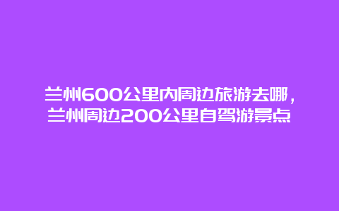 兰州600公里内周边旅游去哪，兰州周边200公里自驾游景点