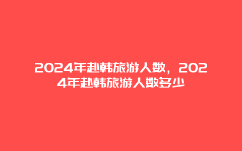 2024年赴韩旅游人数，2024年赴韩旅游人数多少