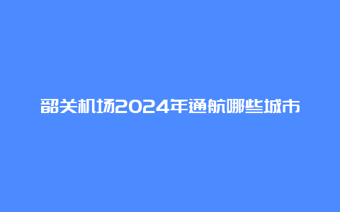 韶关机场2024年通航哪些城市