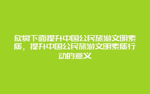 欣赏下面提升中国公民旅游文明素质，提升中国公民旅游文明素质行动的意义