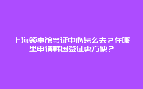 上海领事馆签证中心怎么去？在哪里申请韩国签证更方便？