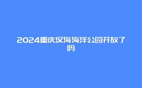 2024重庆汉海海洋公园开放了吗