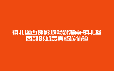 镇北堡西部影城畅游指南-镇北堡西部影城贵宾畅游体验