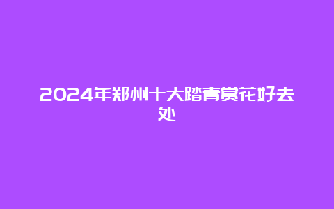 2024年郑州十大踏青赏花好去处