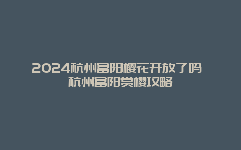 2024杭州富阳樱花开放了吗 杭州富阳赏樱攻略