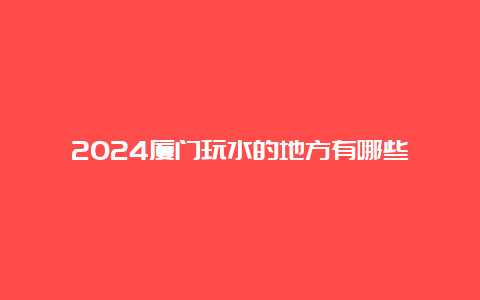 2024厦门玩水的地方有哪些