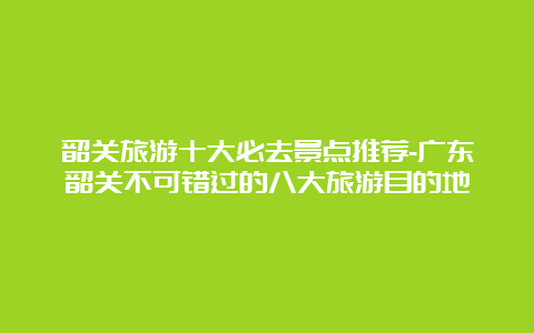 韶关旅游十大必去景点推荐-广东韶关不可错过的八大旅游目的地