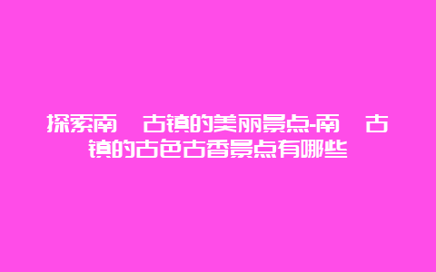 探索南浔古镇的美丽景点-南浔古镇的古色古香景点有哪些