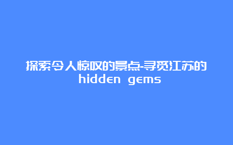 探索令人惊叹的景点-寻觅江苏的 hidden gems