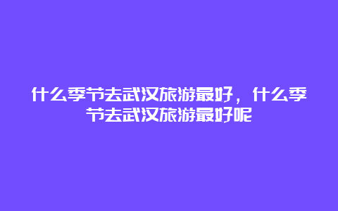 什么季节去武汉旅游最好，什么季节去武汉旅游最好呢