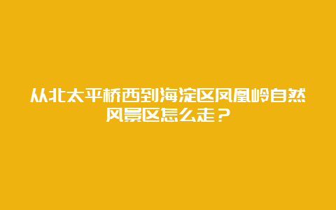 从北太平桥西到海淀区凤凰岭自然风景区怎么走？