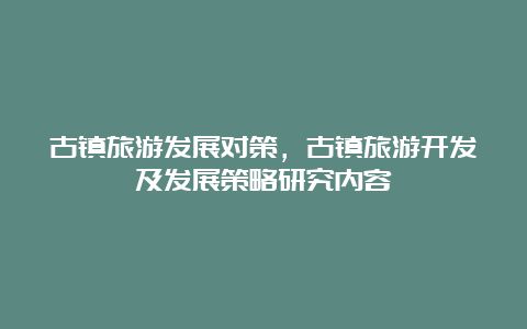 古镇旅游发展对策，古镇旅游开发及发展策略研究内容