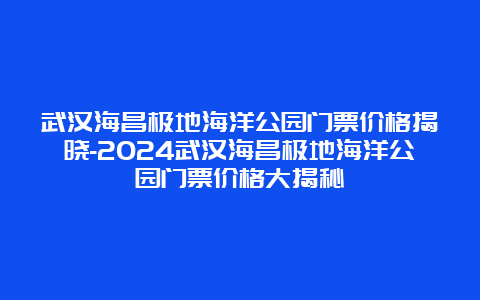 武汉海昌极地海洋公园门票价格揭晓-2024武汉海昌极地海洋公园门票价格大揭秘